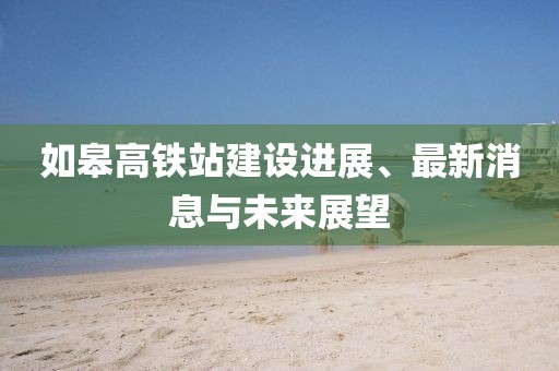 如皋高铁站建设进展、最新消息与未来展望