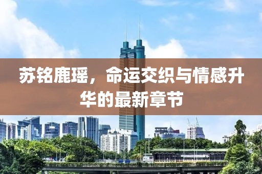 苏铭鹿瑶，命运交织与情感升华的最新章节