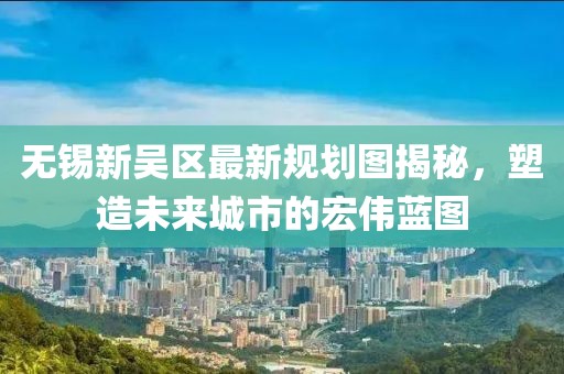 无锡新吴区最新规划图揭秘，塑造未来城市的宏伟蓝图