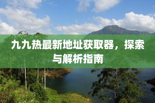 九九热最新地址获取器，探索与解析指南