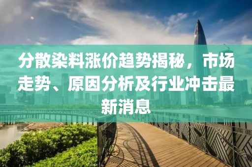 分散染料涨价趋势揭秘，市场走势、原因分析及行业冲击最新消息