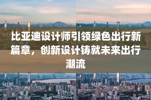 比亚迪设计师引领绿色出行新篇章，创新设计铸就未来出行潮流
