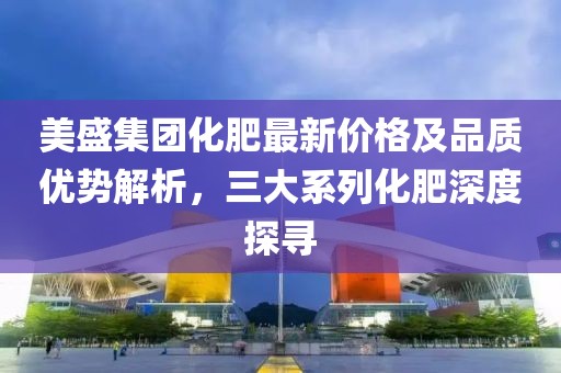 美盛集团化肥最新价格及品质优势解析，三大系列化肥深度探寻