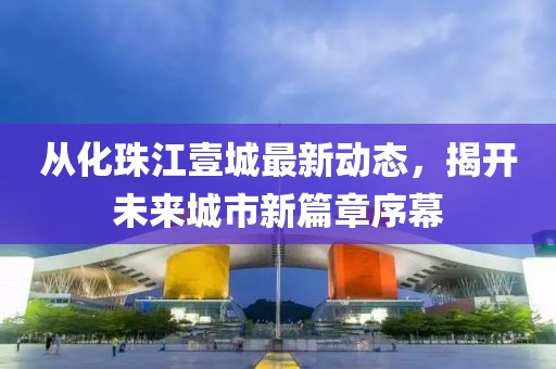 从化珠江壹城最新动态，揭开未来城市新篇章序幕