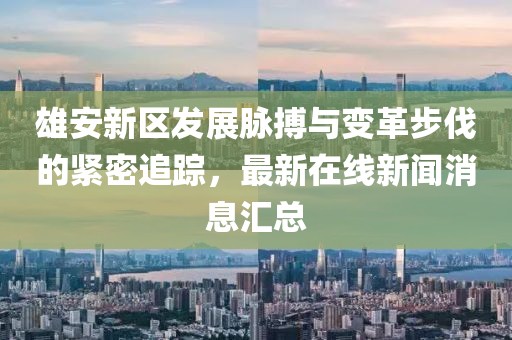 雄安新区发展脉搏与变革步伐的紧密追踪，最新在线新闻消息汇总