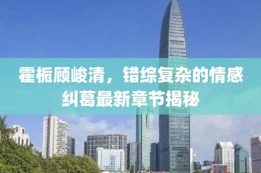 霍栀顾峻清，错综复杂的情感纠葛最新章节揭秘