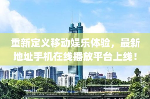 重新定义移动娱乐体验，最新地址手机在线播放平台上线！