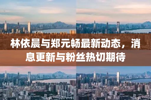 林依晨与郑元畅最新动态，消息更新与粉丝热切期待