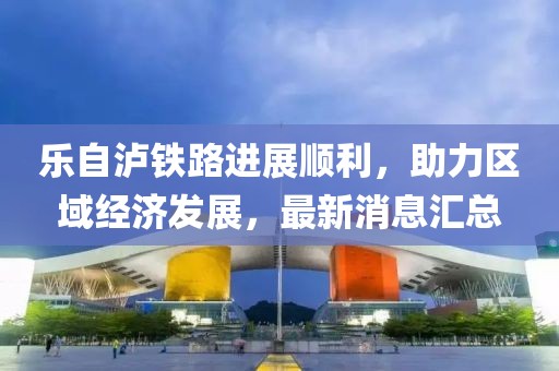 乐自泸铁路进展顺利，助力区域经济发展，最新消息汇总