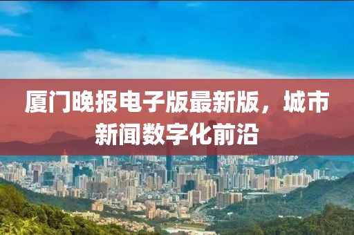 厦门晚报电子版最新版，城市新闻数字化前沿