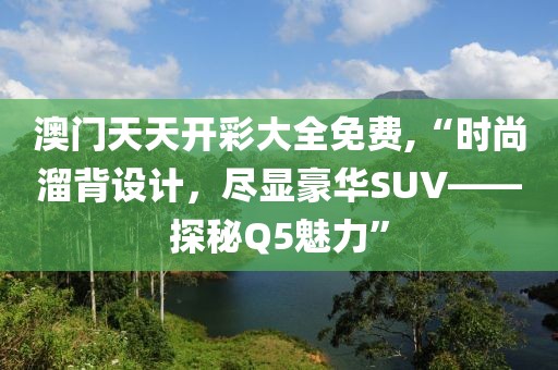 澳门天天开彩大全免费,“时尚溜背设计，尽显豪华SUV——探秘Q5魅力”