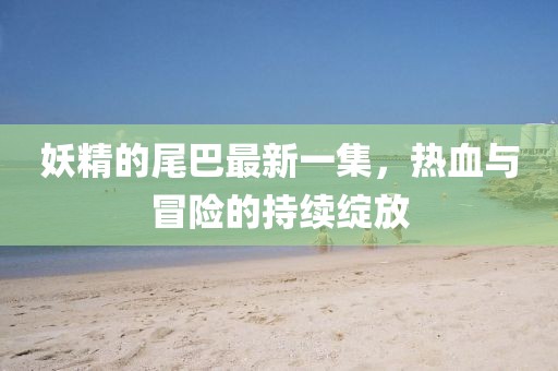 妖精的尾巴最新一集，热血与冒险的持续绽放