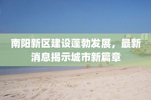 南阳新区建设蓬勃发展，最新消息揭示城市新篇章