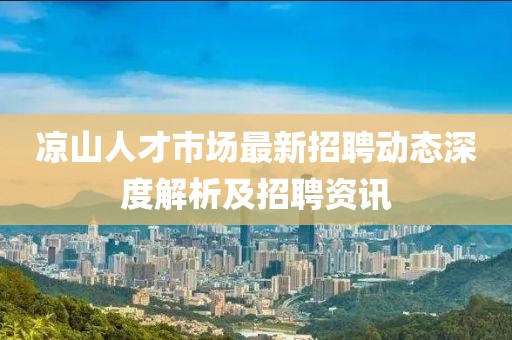 凉山人才市场最新招聘动态深度解析及招聘资讯
