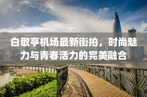 白敬亭机场最新街拍，时尚魅力与青春活力的完美融合