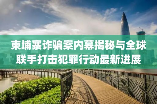 柬埔寨诈骗案内幕揭秘与全球联手打击犯罪行动最新进展