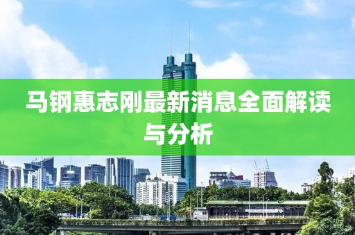 马钢惠志刚最新消息全面解读与分析