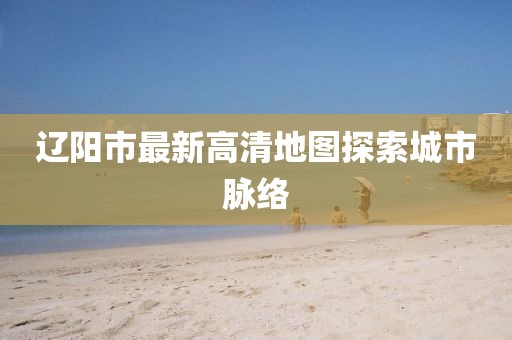 辽阳市最新高清地图探索城市脉络
