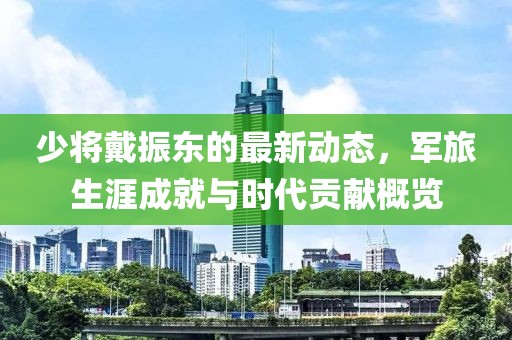 少将戴振东的最新动态，军旅生涯成就与时代贡献概览