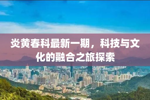 炎黄春科最新一期，科技与文化的融合之旅探索