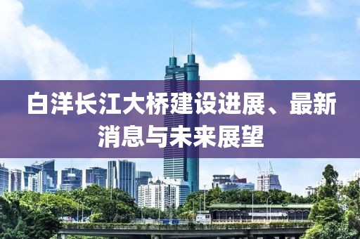 白洋长江大桥建设进展、最新消息与未来展望