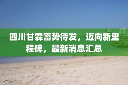 四川甘霖蓄势待发，迈向新里程碑，最新消息汇总