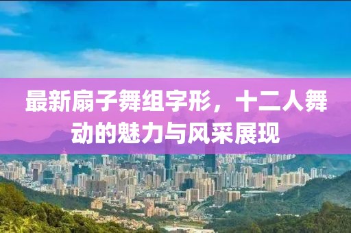 最新扇子舞组字形，十二人舞动的魅力与风采展现