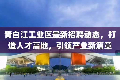 青白江工业区最新招聘动态，打造人才高地，引领产业新篇章