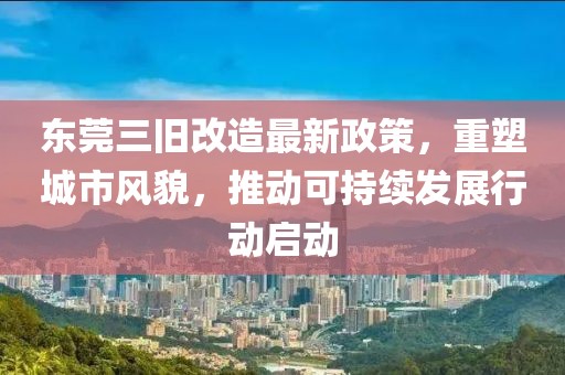东莞三旧改造最新政策，重塑城市风貌，推动可持续发展行动启动