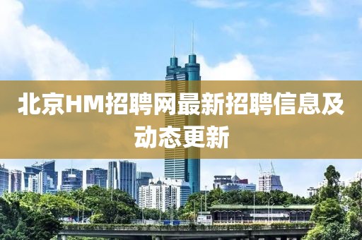 北京HM招聘网最新招聘信息及动态更新