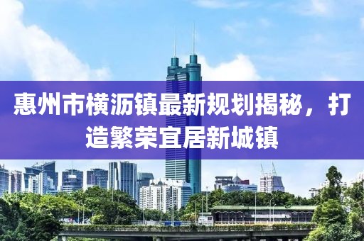 惠州市横沥镇最新规划揭秘，打造繁荣宜居新城镇