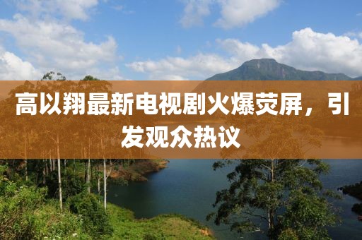 高以翔最新电视剧火爆荧屏，引发观众热议