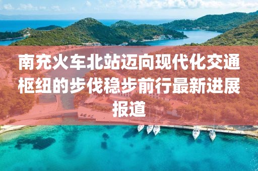 南充火车北站迈向现代化交通枢纽的步伐稳步前行最新进展报道