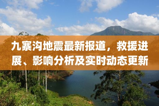 九寨沟地震最新报道，救援进展、影响分析及实时动态更新