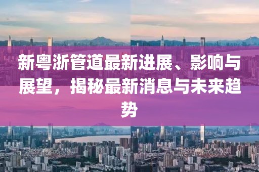 新粤浙管道最新进展、影响与展望，揭秘最新消息与未来趋势