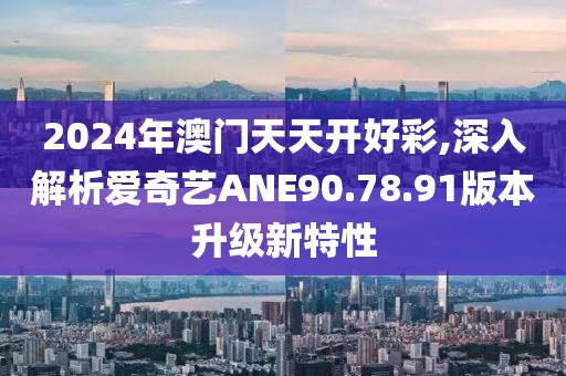 2024年澳门天天开好彩,深入解析爱奇艺ANE90.78.91版本升级新特性