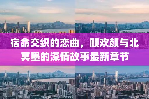 宿命交织的恋曲，顾欢颜与北冥墨的深情故事最新章节