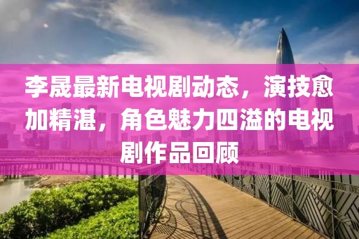 李晟最新电视剧动态，演技愈加精湛，角色魅力四溢的电视剧作品回顾