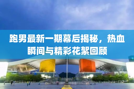 跑男最新一期幕后揭秘，热血瞬间与精彩花絮回顾