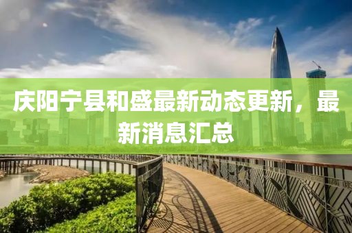 庆阳宁县和盛最新动态更新，最新消息汇总