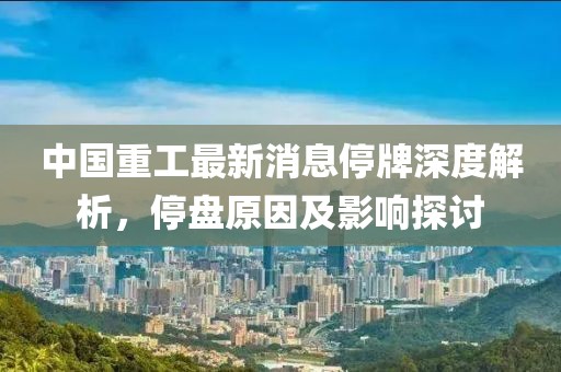 中国重工最新消息停牌深度解析，停盘原因及影响探讨