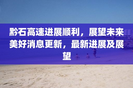 黔石高速进展顺利，展望未来美好消息更新，最新进展及展望