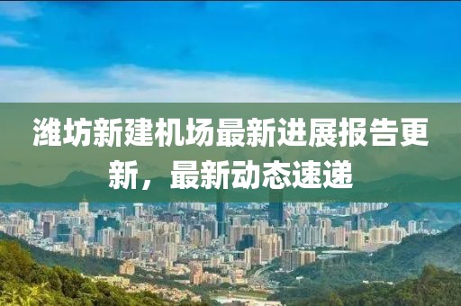 潍坊新建机场最新进展报告更新，最新动态速递