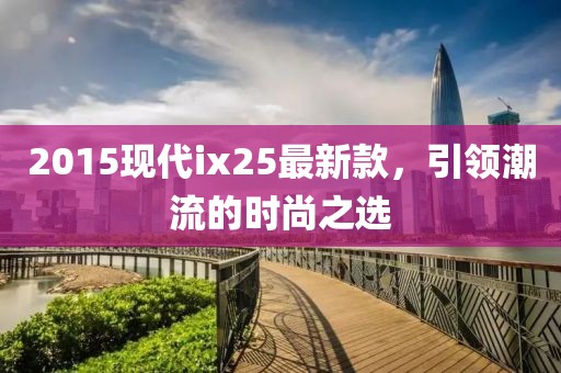 2015现代ix25最新款，引领潮流的时尚之选