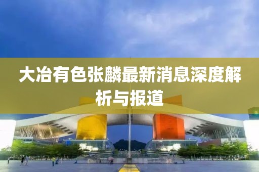 大冶有色张麟最新消息深度解析与报道