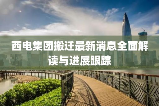 西电集团搬迁最新消息全面解读与进展跟踪