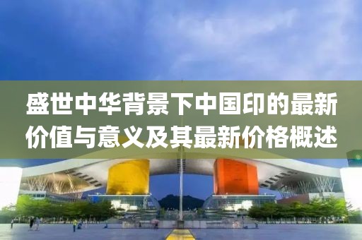 盛世中华背景下中国印的最新价值与意义及其最新价格概述
