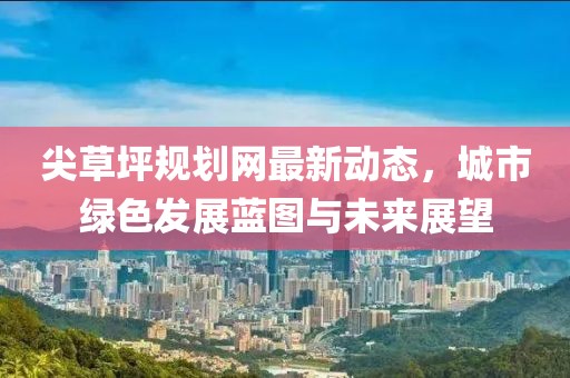 尖草坪规划网最新动态，城市绿色发展蓝图与未来展望