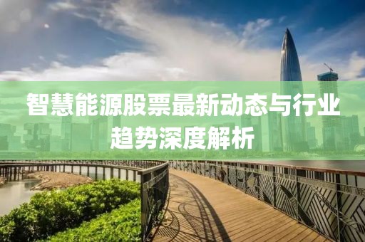 智慧能源股票最新动态与行业趋势深度解析