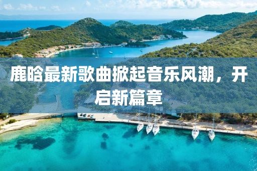 鹿晗最新歌曲掀起音乐风潮，开启新篇章
